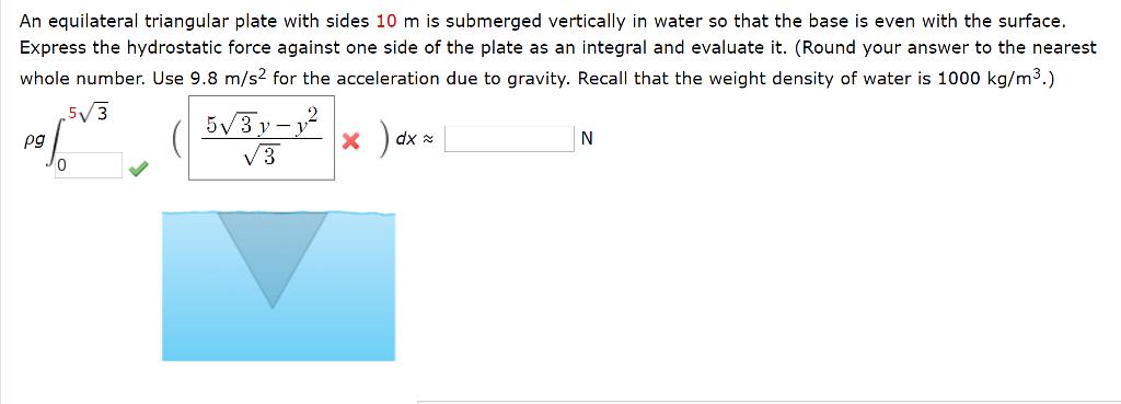 An equilateral triangular plate with sides 10 m is submerged vertically in water so that the base is even with the surface Express the hydrostatic force against one side of the plate as an integral and evaluate it. (Round your answer to the nearest whole number. Use 9.8 m/s2 for the acceleration due to gravity. Recall that the weight density of water is 1000 kg/m 5 3 dx pg