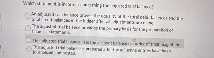 Which statement is incorrect concerning the adjusted trial balance? An adjusted trial balance proves the equality of the tota