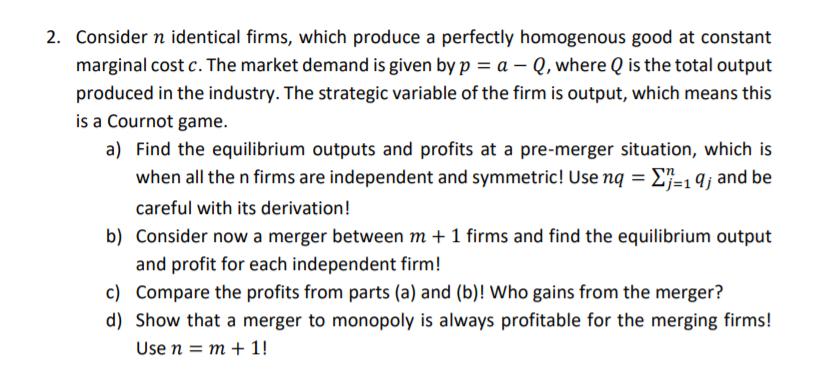 2. Consider n identical firms, which produce a perfectly homogenous good at constant marginal cost c. The market demand is gi