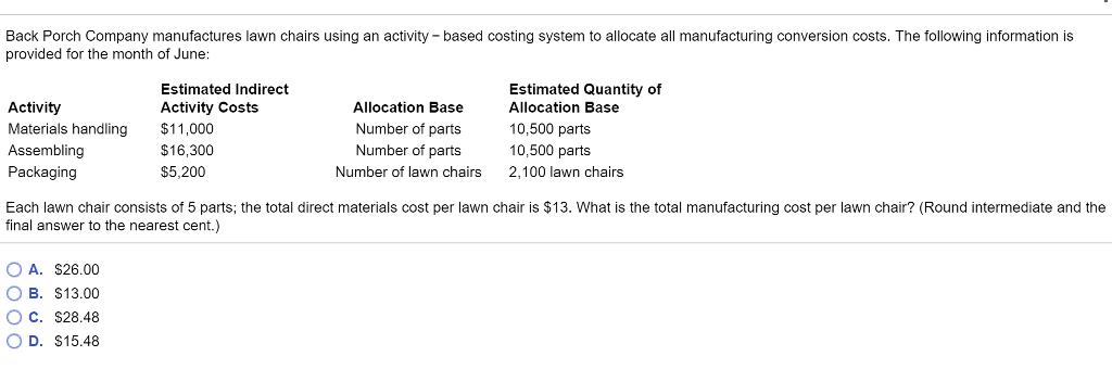 Back Porch Company manufactures lawn chairs using an activity- based costing system to allocate all manufacturing conversion costs. The following information is provided for the month of June Estimated Quantity of Allocation Base 10,500 parts 10,500 parts 2,100 lawn chairs Estimated Indirect Activity Costs Activity Materials handling$11,000 Assembling Packaging Allocation Base Number of parts Number of parts Number of lawn chairs $16,300 $5,200 Each lawn chair consists of 5 parts; the total direct materials cost per lawn chair is $13. What is the total manufacturing cost per lawn chair? (Round intermediate and the final answer to the nearest cent.) O A. S26.00 O B. S13.00 O C. S28.48 O D. $15.48