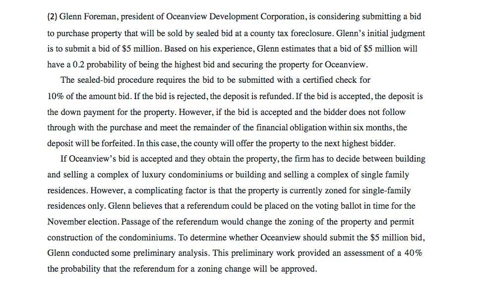 (2) Glenn Foreman, president of Oceanview Development Corporation, is considering submitting a bid to purchase property that will be sold by sealed bid at a county tax foreclosure. Glenns initial judgment is to submit a bid of $5 million. Based on his experience, Glenn estimates that a bid of $5 million will have a 0.2 probability of being the highest bid and securing the property for Oceanview The sealed-bid procedure requires the bid to be submitted with a certified check for 10% of the amount bid. If the bid is rejected, the deposit is refunded. If the bid is accepted, the deposit is the down payment for the property. However, if the bid is accepted and the bidder does not follow through with the purchase and meet the remainder of the financial obligation within six months, the deposit will be forfeited. In this case, the county will offer the property to the next highest bidder. If Oceanviews bid is accepted and they obtain the property, the firm has to decide between building and selling a complex of luxury condominiums or building and selling a complex of single family residences. However, a complicating factor is that the property is currently zoned for single-famil;y residences only. Glenn believes that a referendum could be placed on the voting ballot in time for the November election. Passage of the referendum would change the zoning of the property and permit construction of the condominiums. To determine whether Oceanview should submit the $5 million bid, Glenn conducted some preliminary analysis. This preliminary work provided an assessment of a 40% the probability that the referendum for a zoning change will be approved