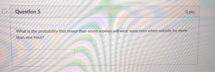 Question 5 3 pts What is the probability that fewer than seven women will wear sunscreen when outside for more than one hour?