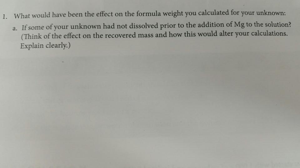1. What would have been the effect on the formula weight you calculated for your unknown: a. If some of your unknown had not