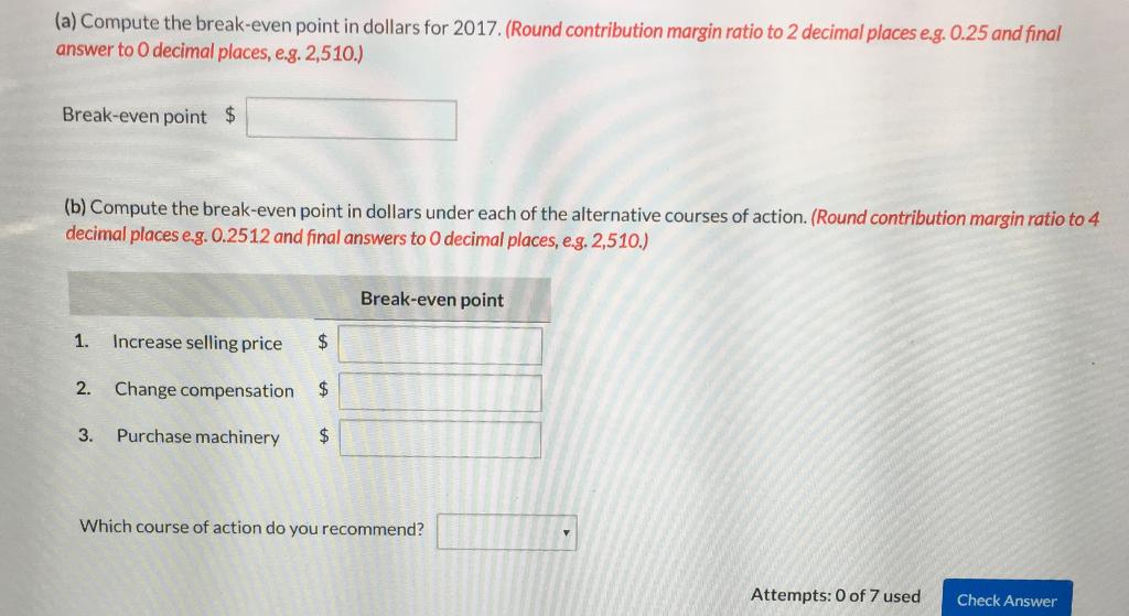 (a) Compute the break-even point in dollars for 2017. (Round contribution margin ratio to 2 decimal places e.g 0.25 and final