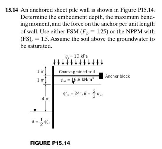 15.14 An anchored sheet pile wall is shown in Figure P15.14. Determine the embedment depth, the maximum bend- ing moment, and