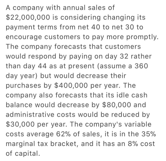 A company with annual sales of $22,000,000 is considering changing its payment terms from net 40 to net 30 to encourage customers to pay more promptly. The company forecasts that customers would respond by paying on day 32 rather than day 44 as at present (assume a 360 day year) but would decrease their purchases by $400,000 per year. The company also forecasts that its idle cash balance would decrease by $80,000 and administrative costs would be reduced by $30,000 per year. The companys variable costs average 62% of sales, it is in the 35% marginal tax bracket, and it has an 8% cost of capital.