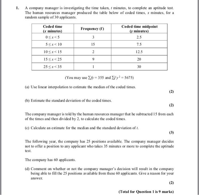 1. A company manager is investigating the time taken, minutes, to complete an aptitude test. The human resources manager produced the table below of coded times, x minutes, for a random sample of 30 applicants Coded time r minutes Coded time midpoint Frequency (f) minutes 2.5 7.5 12.5 20 30 5Sx< 10 15 25Sx<35 (You may use y- 355 and y2 - 5675) (a) Use linear interpolation to estimate the median ofthe coded times (b) Estimate the standard deviation of the coded times The company manager is told by the human resources manager that he subtracted 15 from each of the times and then divided by 2, to calculate the coded times (c) Calculate an estimate for the median and the standard deviation of The following year, the company has 25 positions available. The company manager decides not to offer a position to any applicant who takes 35 minutes or more to complete the aptitude test The company has 60 applicants (d) Comment on whether or not the company managers decision will result in the company being able to fill the 25 positions available from these 60 applicants. Give a reason for your answer Total for Question1 is 9 marks)