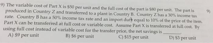 9) The variable cost of Part X is $50 per unit and the full cost of the part is $80 per unit. The part is 9) produced in Country Z and transferred to a plant in Country B. Country Z has a 30% income tax rate. Country B has a 50% income tax rate and an import duty equal to 10% of the price of the item. Part X can be transferred at full cost or variable cost. Assume Part X is transferred at full cost. By using full cost instead of variable cost for the transfer price, the net savings is A) $9 per unit B) $6 per unit C) $15 per unit D) 53 per unit