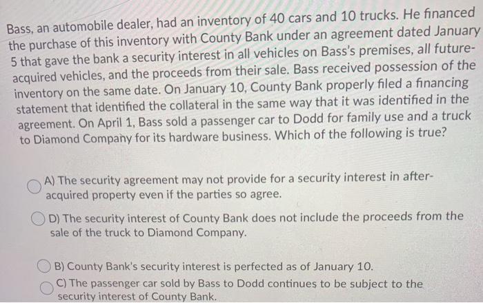 Bass, an automobile dealer, had an inventory of 40 cars and 10 trucks. He financed the purchase of this inventory with County