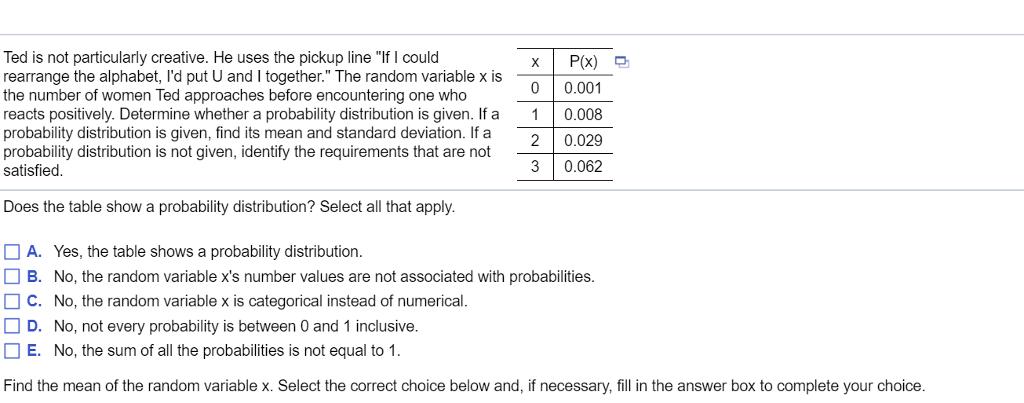 Ted is not particularly creative. He uses the pickup line If I could rearrange the alphabet, Id put U and I together. The random variable x is the number of women Ted approaches before encountering one who reacts positively. Determine whether a probability distribution is given. If a 10.008 probability distribution is given, find its mean and standard deviation. If a probability distribution is not given, identify the requirements that are not satisfied 0 0.001 20.029 30.062 Does the table show a probability distribution? Select all that apply □ A. Yes, the table shows a probability distribution □ B. No, the random variable xs number values are not associated with probabilities □ C. No, the random variable x is categorical instead of numerical □ D. No, not every probability is between 0 and 1 inclusive E. No, the sum of all the probabilities is not equal to 1 Find the mean of the random variable x. Select the correct choice below and, if necessary, fill in the answer box to complete your choice