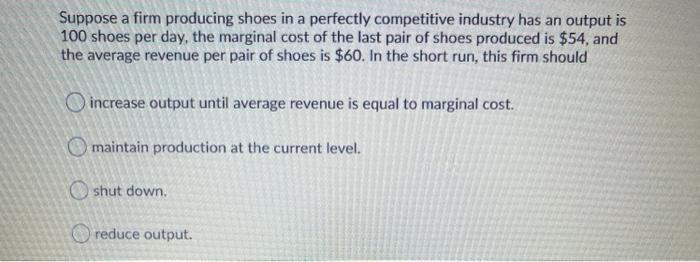 Suppose a firm producing shoes in a perfectly competitive industry has an output is 100 shoes per day, the marginal cost of t