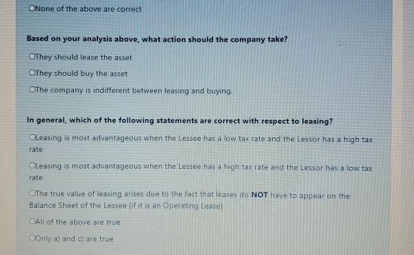 None of the above are correct Based on your analysis above, what action should the company take? OThey should lease the asset