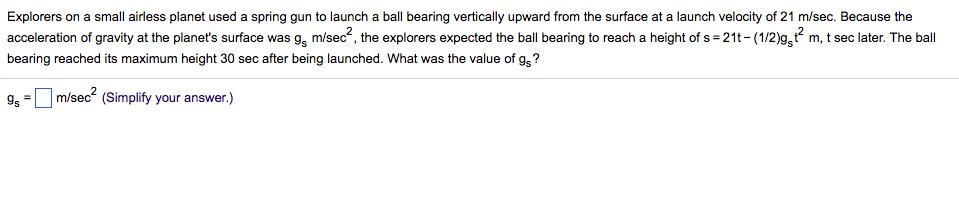 Explorers on a small airless planet used a spring gun to launch a ball bearing vertically upward from the surface at a launch velocity of 21 m/sec. Because the acceleration of gravity at the planets surface was 9g m/sec2, the explorers expected the ball bearing to reach a height of s-21t- (1/2)9,2 m, t sec later. The ball bearing reached its maximum height 30 sec after being launched. What was the value of gs? 9,-□ m/s ecf (Simplity your answer.)