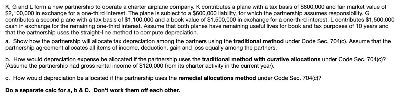 K, G and L form a new partnership to operate a charter airplane company. K contributes a plane with a tax basis of $800,000 a