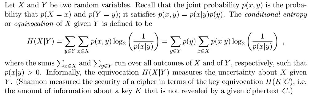 Let X and Y be two random variables. Recall that the joint probability p(x, y) is the proba- bility that p(X -x) and p(Y-y); it satisfies p(x,y) p(y)p(v). The conditional entropy or equivocation of X given Y is defined to be H(X Y) p(rly) yEY rEX where the sums zex and ΣΙΕΥ run over all outcomes of X and of Y respectively, such that p(rl) 0. Informally, the equivocation H(XIY) measures the uncertainty about X given Y. (Shannon measured the security of a cipher in terms of the key equivocation H(KIC), i.e the amount of information about a key K that is not revealed by a given ciphertext C.)