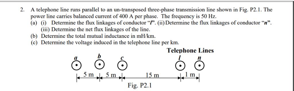 2. A telephone line runs parallel to an un-transposed three-phase transmission line shown in Fig. P2.1. The power line carries balanced current of 400 A per phase. The frequency is 50 Hz. (a) (i) Determine the flux linkages of conductor “r. (ii) Determine the flux linkages of conductor n (iii Determine the net flux linkages of the line. (b) Determine the total mutual inductance in mH/km. (c) Determine the voltage induced in the telephone line per km Telephone Lines dl 1 m Fig. P2.1