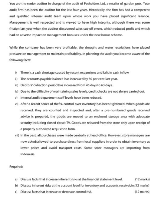 You are the senior auditor in charge of the audit of Potholders Ltd, a retailler of garden pots. Your audit firm has been the auditor for the last four years. Historically, the firm has had a competent and qualified internal audit team upon whose work you have placed significant reliance. Management is well respected and is viewed to have high integrity, although there was some friction last year when the auditor discovered sales cut-off errors, which reduced profit and which had an adverse impact on management bonuses under the new bonus scheme. While the company has been very profitable, the drought and water restrictions have placed pressure on management to maintain profitability. In planning the audit you become aware of the following facts: i0 There is a cash shortage caused by recent expansions and falls in cash inflow i) The accounts payable balance has increased by 30 per cent last year. ii) Debtors collection period has increased from 45 days to 63 days v)Due to the difficulty of maintaining sales levels, credit checks are not always carried out. v) Internal audit department staff levels have been reduced. vi) After a recent series of thefts, control over inventory has been tightened. When goods are received, they are counted and inspected and, after a pre-numbered goods received advice is prepared, the goods are moved to an enclosed storage area with adequate security including closed circuit TV. Goods are released from the store only upon receipt of a properly authorized requisition form. vil) In the past, all purchases were made centrally at head office. However, store managers are now asked/allowed to purchase direct from local suppliers in order to obtain inventory at lower prices and avoid transport costs. Some store managers are importing from Indonesia. Required: a) Discuss facts that increase inherent risks at the financial statement level. b) Discuss inherent risks at the account level for inventory and accounts receivable.(12 marks) c) Discuss facts that increase or decrease control risk (12 marks) (12 marks)
