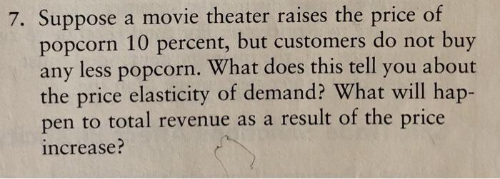7. Suppose a movie theater raises the price of popcorn 10 percent, but customers do not buy any less popcorn. What does this