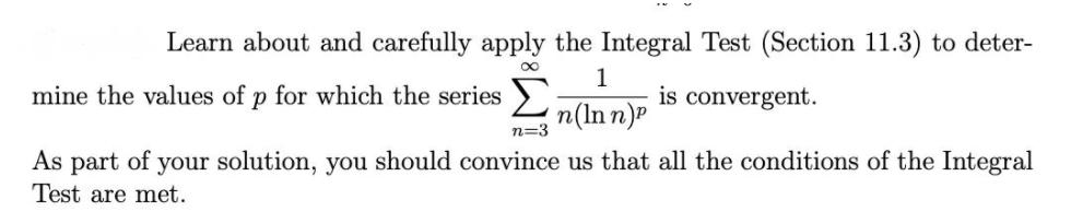 Learn about and carefully apply the Integral Test (Section 11.3) to deter-