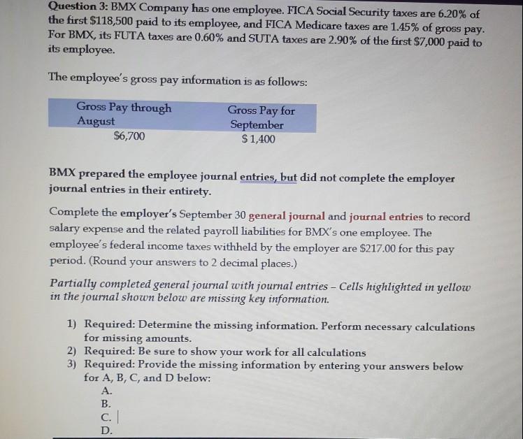 Question 3: BMX Company has one employee, FICA Social Security taxes are 6.20% of the first $118,500 paid to its employee, and FICA Medicare taxes are 1.45% of gross pay. For BMX, its FUTA taxes are 0.60% and SUTA taxes are 2.90% of the first $7,000 paid to its employee. The employees gross pay information is as follows: Gross Pay through August Gross Pay for September $1,400 $6,700 BMX prepared the employee journal entries, but did not complete the employer journal entries in their entirety Complete the employers September 30 general journal and journal entries to record salary expense and the related payroll liabilities for BMXs one employee. The employees federal income taxes withheld by the employer are $217.00 for this pay period. (Round your answers to 2 decimal places.) Partially completed general journal with journal entries Cells highlighted in yellow in the journal shown below are missing key information. Required: Determine the missing information. Perform necessary calculations for missing amounts. 1) 2) Required: Be sure to show your work for all calculations 3) Required: Provide the missing information by entering your answers below for A, B, C, and D below: A. B. C.