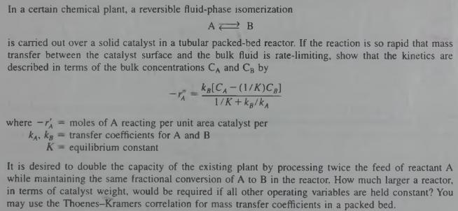 In a certain chemical plant, a reversible fluid-phase isomerization is carried out over a solid catalyst in a tubular packed-bed reactor. If the reaction is so rapid that mass transfer between the catalyst surface and the bulk fluid is rate-limiting, show that the kinetics are described in terms of the bulk concentrations CA and CB by where -A- moles of A reacting per unit area catalyst per kA. kBtransfer coefficients for A and B K equilibrium constant It is desired to double the capacity of the existing plant by processing twice the feed of reactant A while maintaining the same fractional conversion of A to B in the reactor. How much larger a reactor in terms of catalyst weight, would be required if all other operating variables are held constant? You may use the Thoenes-Kramers correlation for mass transfer coefficients in a packed bed.