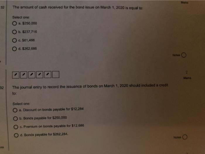 32 The amount of cash received for the bond issue on March 1, 2020 is equal to: Select one: a. $250,000 b. $237,716 O c. $61,