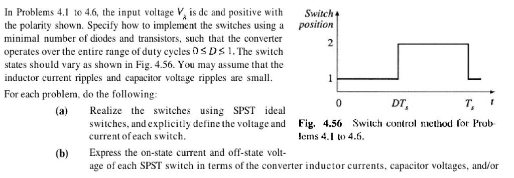 In Problems 4.1 to 4.6, the input voltage Vg is de and positive with the polarity shown. Specify how to implement the switches using a minimal number of diodes and transistors, such that the converter operates over the entire range of duty cycles 0sDs 1.The switch states should vary as shown in Fig. 4.56. You may assume that the inductor current ripples and capacitor voltage ripples are small For each problem, do the following: Switch position 2 0 DT T (a) lize the switches using SPST ideal switches, and explicitly define the voltage and Fig. Swiich control method for Prob- 4.56 lems 4.1 to 4.6 current ofeach switch. Express the on-state current and off-state volt- age of each SPST switch in terms of the converter inductor currents, capacitor voltages, and/or (b)
