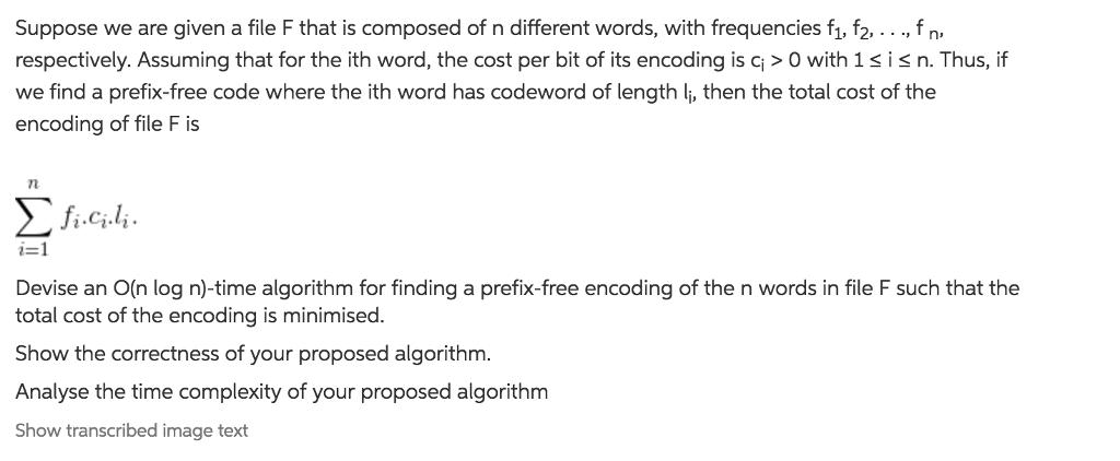 Suppose we are given a file F that is composed of n different words, with frequencies f1, f2,...,fn respectively. Assuming that for the ith word, the cost per bit of its encoding is c>O with 1sisn. Thus, if we find a prefix-free code where the ith word has codeword of length li, then the total cost of the encoding of file F is Σ fi.ci.li. i=1 Devise an O(n log n)-time algorithm for finding a prefix-free encoding of the n words in file F such that the total cost of the encoding is minimised. Show the correctness of your proposed algorithm. Analyse the time complexity of your proposed algorithm Show transcribed image text