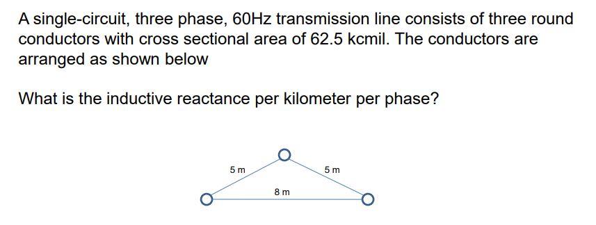 A single-circuit, three phase, 60Hz transmission line consists of three round conductors with cross sectional area of 62.5 kcmil. The conductors are arranged as shown below What is the inductive reactance per kilometer per phase? 5 m 8 m