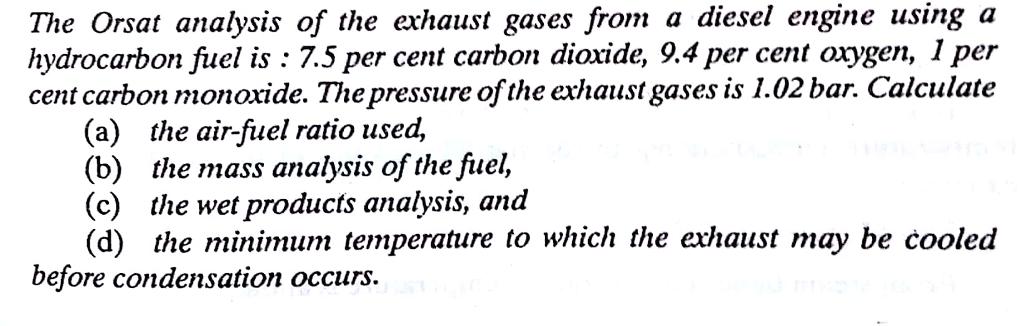 The Orsat analysis of the exhaust gases from a diesel engine using a hydrocarbon fuel is : 7.5 per cent carbon dioxide, 9.4 per cent oxygen, 1 per cent carbon monoxide. The pressure of the exhaust gases is 1.02 bar. Calculate (a) the air-fuel ratio used, (b) the mass analysis ofthe fuel, (c) the wet products analysis, and (d) the minimum temperature to which the exhaust may be cooled before condensation occurs.