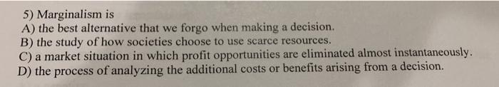 5) Marginalism is A) the best alternative that we forgo when making a decision. B) the study of how societies choose to use s