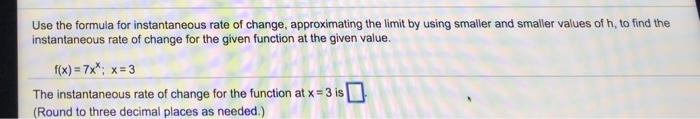 Use the formula for instantaneous rate of change, approximating the limit by using smaller and smaller values of h, to find the instantaneous rate of change for the given function at the given value. f(x)-7x* x-3 The instantaneous rate of change for the function at x-3 is (Round to three decimal places as needed.)