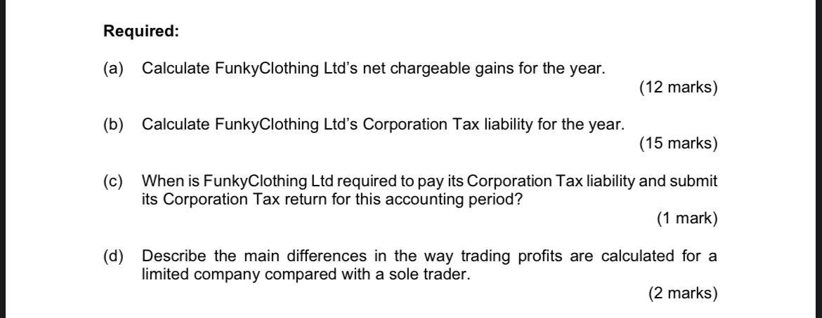 Required: (a) Calculate FunkyClothing Ltds net chargeable gains for the year. (12 marks) (b) Calculate FunkyClothing Ltds C