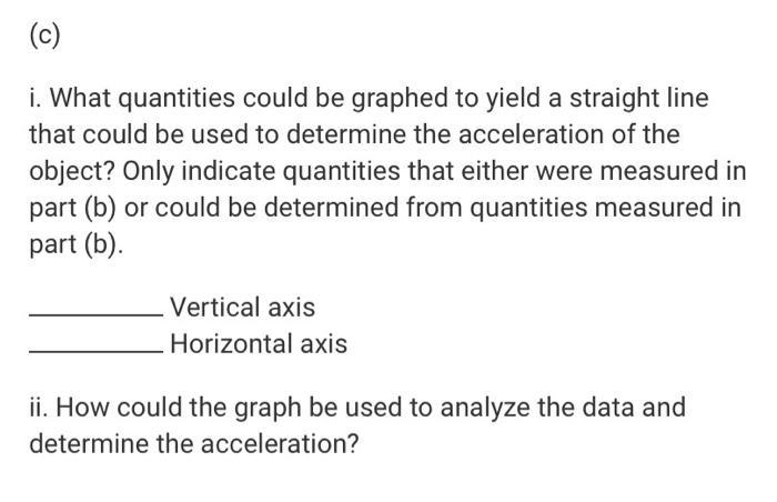 (c) i. What quantities could be graphed to yield a straight line that could be used to determine the acceleration of the obje