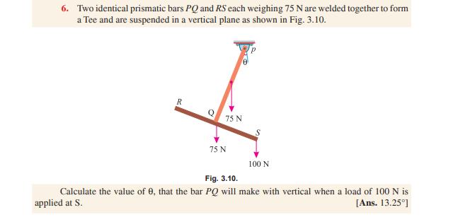 6. Two identical prismatic bars P and RS each weighing 75 N are welded together to form a Tee and are suspended in a vertical plane as shown in Fig. 3.10 75 N 75 N 100 N Fig. 3.10 Calculate the value of ?, that the bar PQ will make with vertical when a load of 100 N is applied at S [Ans. 13.25