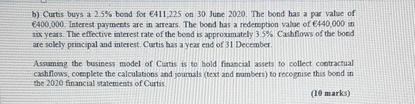 b) Curtis buys a 2.5% bond for €411,225 on 30 June 2020. The bond has a par value of €400.000. Interest payments are in arrea