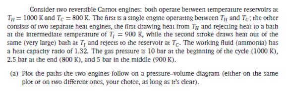 Consider two reversible Carnot engines: both operate between temperature reservoirs at Th= 1000 K and Tc = 800 K. The first i