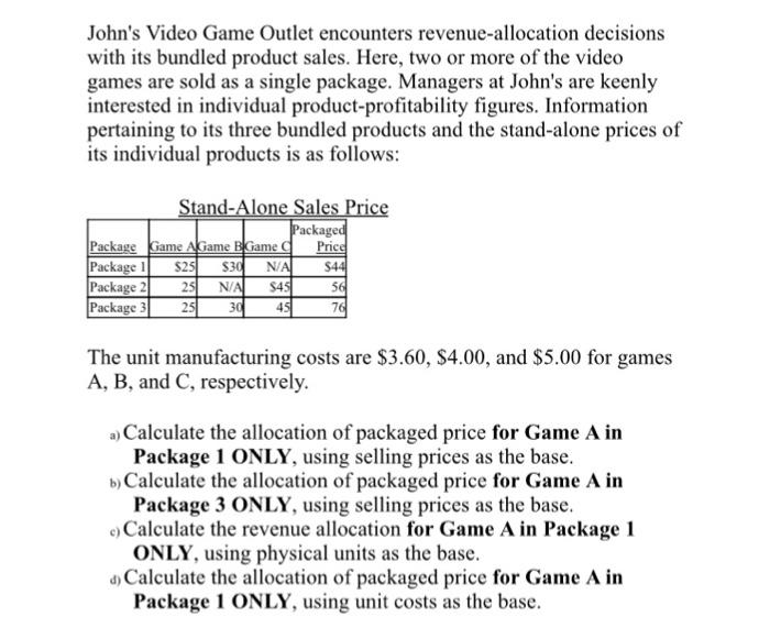Johns Video Game Outlet encounters revenue-allocation decisions with its bundled product sales. Here, two or more of the video games are sold as a single package. Managers at Johns are keenly interested in individual product-profitability figures. Information pertaining to its three bundled products and the stand-alone prices of its individual products is as follows: ackage Pric Package Game AGame BGame C Package S2 Package Package 3 25 N $4 The unit manufacturing costs are $3.60, $4.00, and $5.00 for games A, B, and C, respectively. a) Calculate the allocation of packaged price for Game A in b) Calculate the allocation of packaged price for Game A in eCalculate the revenue allocation for Game A in Package 1 a Calculate the allocation of packaged price for Game A in Package 1 ONLY, using selling prices as the base Package 3 ONLY, using selling prices as the base ONLY, using physical units as the base Package 1 ONLY, using unit costs as the base.