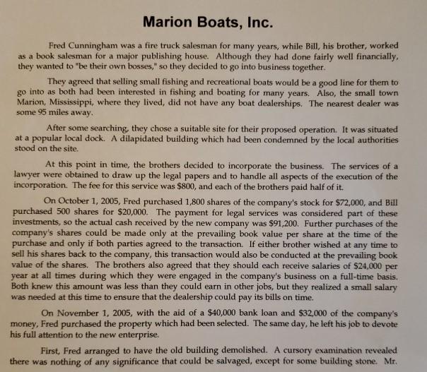 Marion Boats, Inc. Fred Cunningham was a fire truck salesman for many years, while Bill, his brother, worked as a book salesman for a major publishing house. Although they had done fairly well financially they wanted to be their own bosses, so they decided to go into business together They agreed that selling small fishing and recreational boats would be a good line for them to go into as both had been interested in fishing and boating for many years. Also, the small town Marion, Mississippi, where they lived, did not have any boat dealerships. The nearest dealer was some 95 miles away After some searching, they chose a suitable site for their proposed operation. It was situated at a popular local dock. A dilapidated building which had been condemned by the local authorities stood on the site. At this point in time, the brothers decided to incorporate the business. The services of a lawyer were obtained to draw up the legal papers and to handle all aspects of the execution of the incorporation. The fee for this service was $800, and each of the brothers paid half of it. On October 1, 2005, Fred purchased 1,800 shares of the companys stock for $72,000, and Bill purchased 500 shares for $20,000. The payment for legal services was considered part of these investments, so the actual cash received by the new company was $91,200. Further purchases of the companys shares could be made only at the prevailing book value per share at the time of the purchase and only if both parties agreed to the transaction. If either brother wished at any time to sell his shares back to the company, this transaction would also be conducted at the prevailing book value of the shares. The brothers also agreed that they should each receive salaries of $24,000 per year at all times during which they were engaged in the companys business on a full-time basis. Both knew this amount was less than they could earn in other jobs, but they realized a small salary was needed at this time to ensure that the dealership could pay its bills on time. On November 1, 2005, with the aid of a $40,000 bank loan and $32,000 of the companys money, Fred purchased the property which had been selected. The same day, he left his job to devote his full attention to the new enterprise First, Fred arranged to have the old building demolished. A cursory examination revealed there was nothing of any significance that could be salvaged, except for some building stone. Mr
