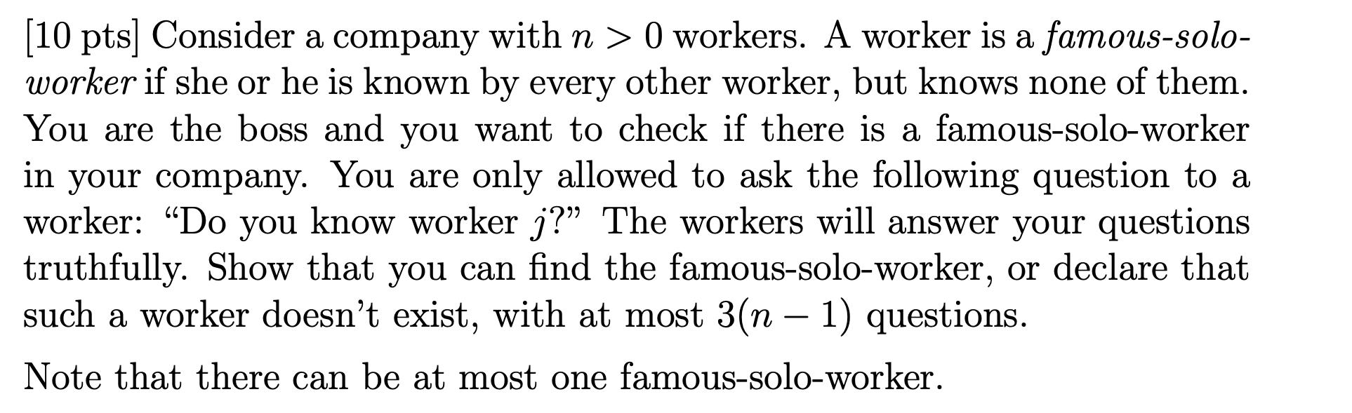 (10 pts] Consider a company with n > 0 workers. A worker is a famous-solo- worker if she or he is known by every other worker