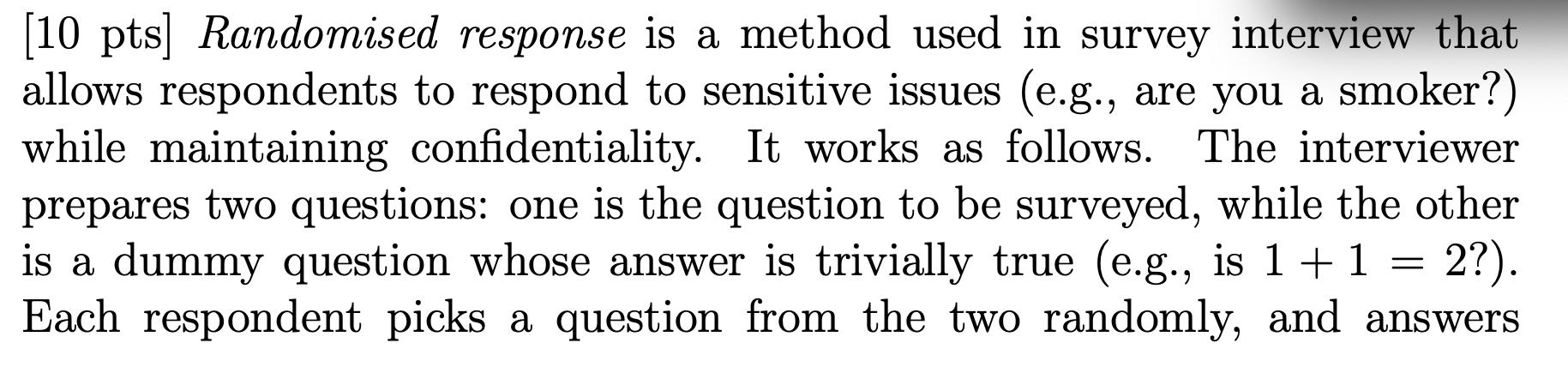 [10 pts) Randomised response is a method used in survey interview that allows respondents to respond to sensitive issues (e.g