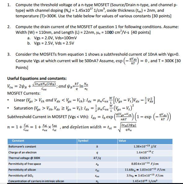 Compute the threshold voltage of a n-type MOSFET (Source/Drain n-type, and channel p- type) with channel doping (Na) = 1.45x101/cm3, oxide thickness (tox) = 2nm, and temperature (T)-300K. Use the table below for values of various constants [30 points] 1. 2. Compute the drain current of the MOSFET of question 1 for following conditions. Assume width (W) = 110nm, and Length (L) = 22nm.un-1000 cm2/V-s [40 points) a. b. Vgs= 2.0V,Vds=100mV Vgs = 2.5V, Vds = 2.5V 3. Consider the MOSFETs from equation 1 shows a subthreshold current of 10nA with Vgs=0 Compute Vgs at which current will be 500nA? Assume, exp - Points] qVds -te) = 0 , and T = 300K [30 Useful Equations and constants KTNa Cor MOSFET Currents nkT kT n = 1 +血= 1 +41x tox , and depletion width = t,- 2Esi(2 Cox ε0x tsi qNa Constant Boltzmanns constant Charge of an electron Thermal voltage@ 300K Permittivity of free space Permittivity of silicon Permittivity of Sio2 Concentration of carriers in intrinsic silicon Symbol alue 1.38×10-23 J/K 1.6×10-19C 0.026 V 8.854×10-14 F/cm 11.68E 1.03x101 F/cm 39e0 3.45x10-13 F/cm 1.45×1010 1/cm3 kT/q Eox