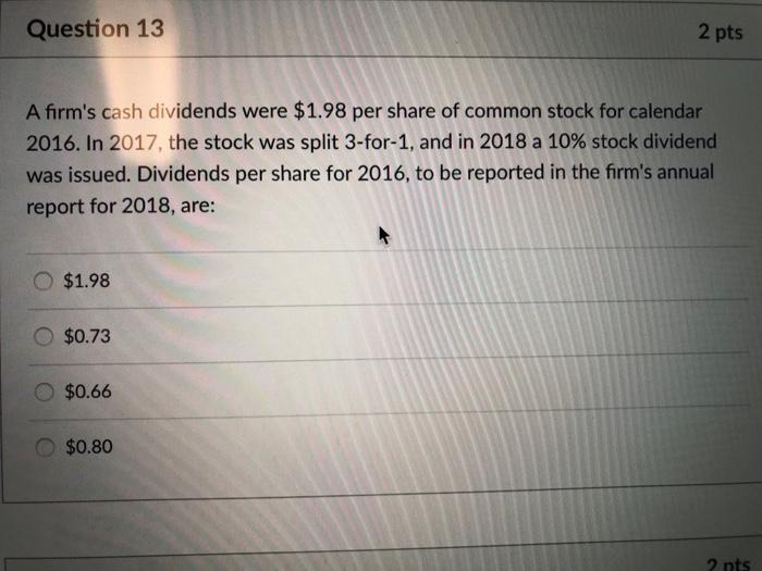 Question 13 2 pts A firms cash dividends were $1.98 per share of common stock for calendar 2016. In 2017, the stock was split 3-for-1, and in 2018 a 10% stock dividend was issued. Dividends per share for 2016, to be reported in the firms annual report for 2018, are: ○ $1.98 o $0.73 $0.66 o $0.80 2 nts