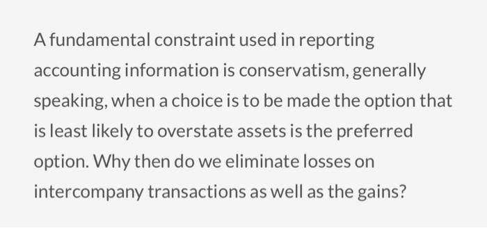 A fundamental constraint used in reporting accounting information is conservatism, generally speaking, when a choice is to be made the option that is least likely to overstate assets is the preferred option. Why then do we eliminate losses on intercompany transactions as well as the gains?