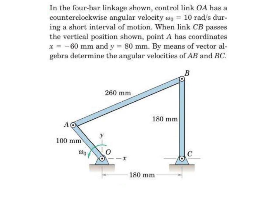 In the four-bar linkage shown, control link OA has a counterclockwise angular velocity (0-10 rad/s dur- ing a short interval of motion. When link CB passes the vertical position shown, point A has coordinates 60 mm and y 80 mm. By means of vector gebra determine the angular velocities of AB and BC. 260 mm 180 mm 100 mm 0 180 mm