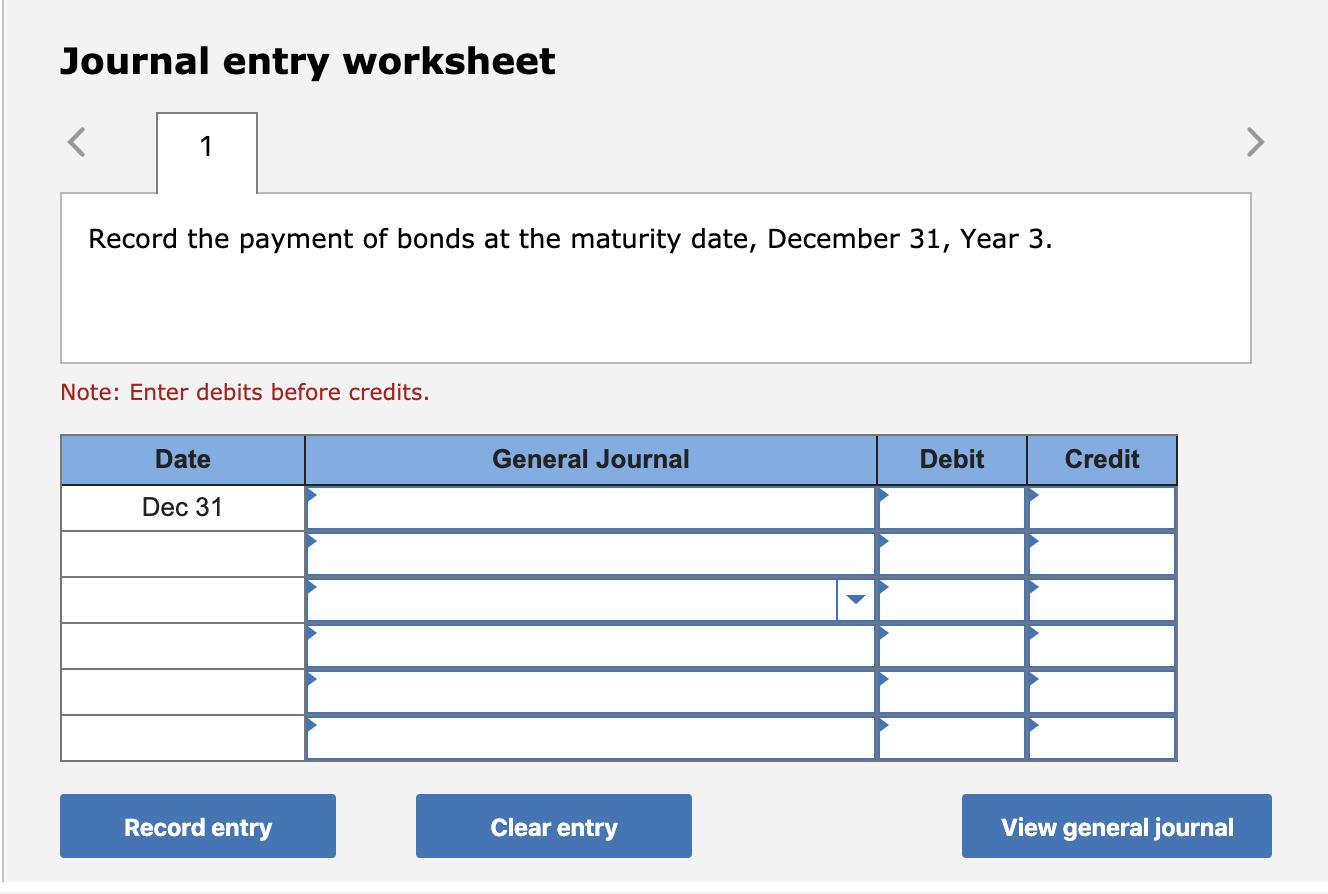 Journal entry worksheet Record the payment of bonds at the maturity date, December 31, Year 3. Note: Enter debits before cred