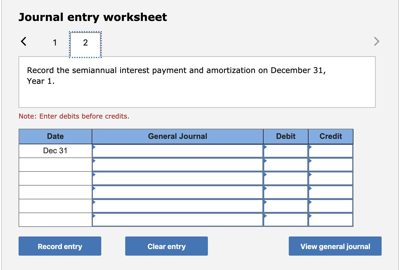 Journal entry worksheet < 1 Record the semiannual interest payment and amortization on December 31, Year 1. Note: Enter debit