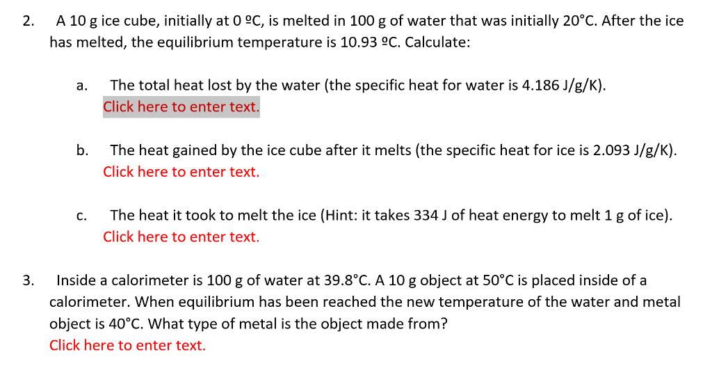 A 10 g ice cube, initially at 0 eC, is melted in 100 g of water that was initially 20°C. After the ice has melted, the equilibrium temperature is 10.93 C. Calculate: 2. The total heat lost by the water (the specific heat for water is 4.186 J/g/K). Click here to enter text a. The heat gained by the ice cube after it melts (the specific heat for ice is 2.093 J/g/K). Click here to enter text. b. c. The heat it took to melt the ice (Hint: it takes 334 J of heat energy to melt 1 g of ice) Click here to enter text. 3 Inside a calorimeter is 100 g of water at 39.8°C. A 10 g object at 50°C is placed inside of a calorimeter. When equilibrium has been reached the new temperature of the water and metal object is 40°C. What type of metal is the object made from? Click here to enter text.