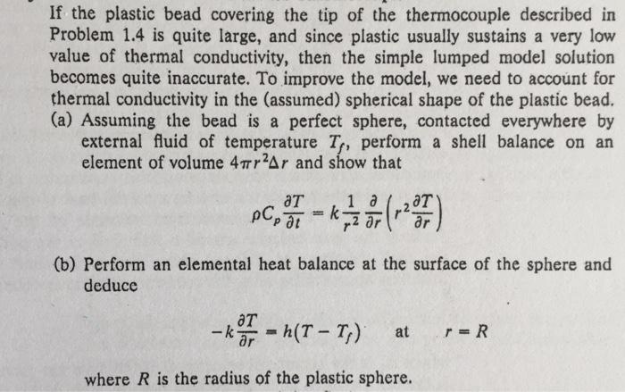 If the plastic bead covering the tip of the thermocouple described in Problem 1.4 is quite large, and since plastic usually sustains a very low value of thermal conductivity, then the simple lumped model solution becomes quite inaccurate. To improve the model, we need to account for thermal conductivity in the (assumed) spherical shape of the plastic bead. (a) Assuming the bead is a perfect sphere, contacted everywhere by external fluid of temperature T, perform a shell balance on an element of volume 4??2ar and show that (b) Perform an elemental heat balance at the surface of the sphere and deducc AT -kar = h(T-7) at r=R where R is the radius of the plastic sphere.