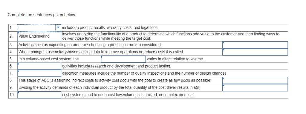 Complete the sentences given below. include(s) product recalls, warranty costs, and legal fees. involves analyzing the functionality of a product to determine which functions add value to the customer and then finding ways to deliver those functions while meeting the target cost 2. Value Engineering 3. Activities such as expediting an order or scheduling a production run are considered 4. When managers use activity-based costing data to improve operations or reduce costs it is called 5· In a volume-based cost system, the 6 varies in direct relation to volume. activities include research and development and product testing. allocation measures include the number of quality inspections and the number of design changes 8. This stage of ABC is assigning indirect costs to activity cost pools with the goal to create as few pools as possible: 9. Dividing the activity demands of each individual product by the total quantity of the cost driver results in a(n) 10 t systemst